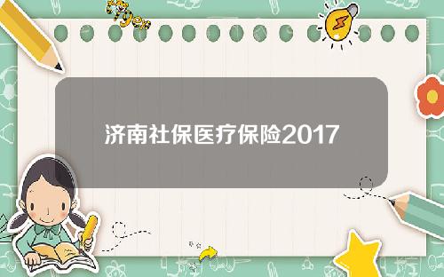 济南社保医疗保险2017(济南社保医疗保险2017年交多少)